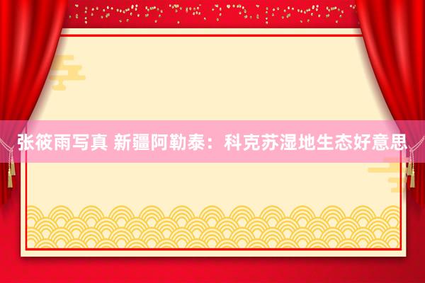 张筱雨写真 新疆阿勒泰:科克苏湿地生态好意思