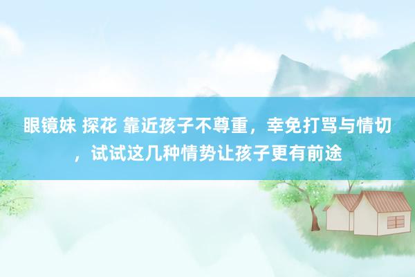 眼镜妹 探花 靠近孩子不尊重，幸免打骂与情切，试试这几种情势让孩子更有前途