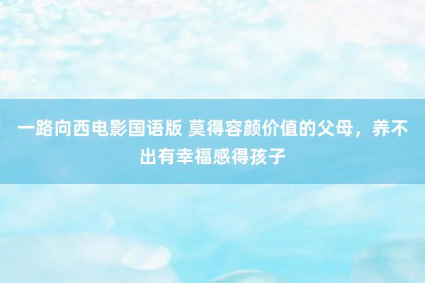 一路向西电影国语版 莫得容颜价值的父母,养不出有幸福感得孩子