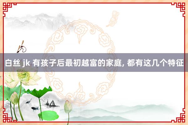 白丝 jk 有孩子后最初越富的家庭， 都有这几个特征