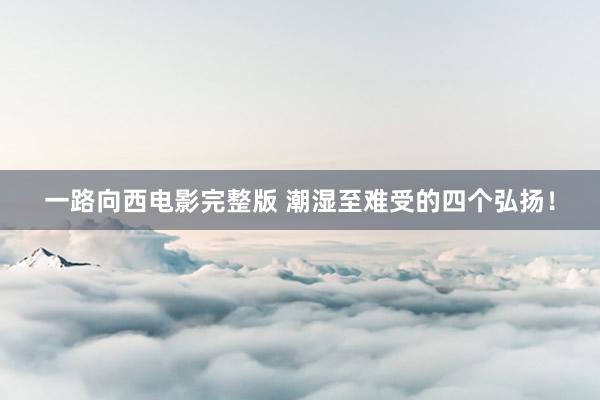 一路向西电影完整版 潮湿至难受的四个弘扬!