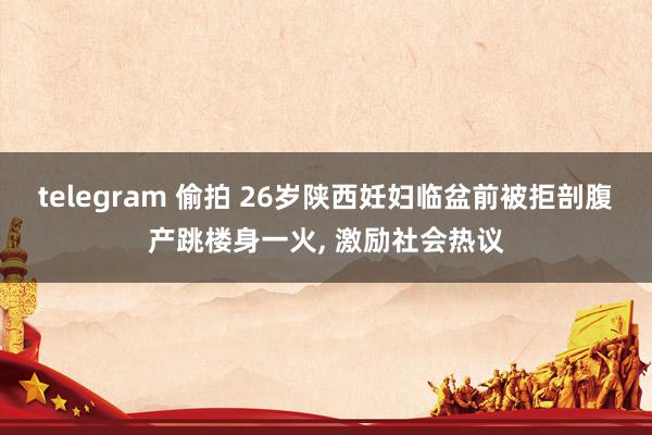 telegram 偷拍 26岁陕西妊妇临盆前被拒剖腹产跳楼身一火， 激励社会热议