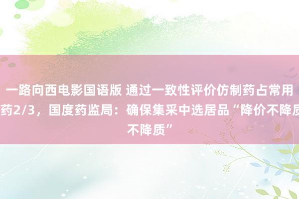 一路向西电影国语版 通过一致性评价仿制药占常用化药2/3，国度药监局：确保集采中选居品“降价不降质”