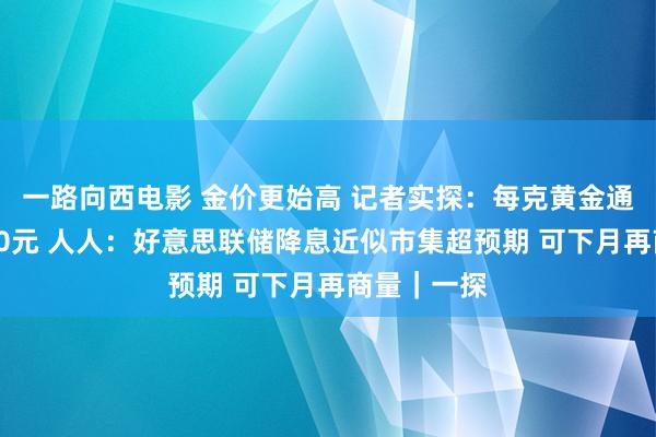 一路向西电影 金价更始高 记者实探:每克黄金通宵之间涨10元 人人:好意思联储降息近似市集超预期 可下月再商量|一探