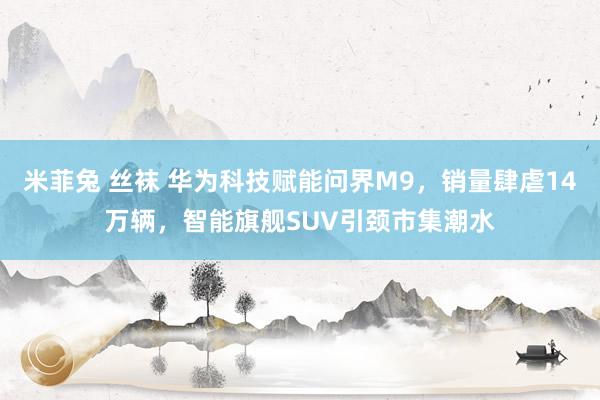 米菲兔 丝袜 华为科技赋能问界M9，销量肆虐14万辆，智能旗舰SUV引颈市集潮水