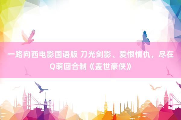 一路向西电影国语版 刀光剑影、爱恨情仇，尽在Q萌回合制《盖世豪侠》