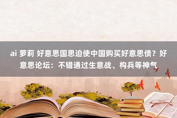 ai 萝莉 好意思国思迫使中国购买好意思债？好意思论坛：不错通过生意战、构兵等神气