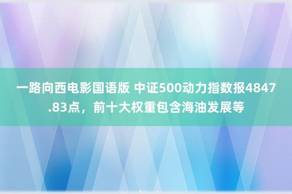 一路向西电影国语版 中证500动力指数报4847.83点，前十大权重包含海油发展等