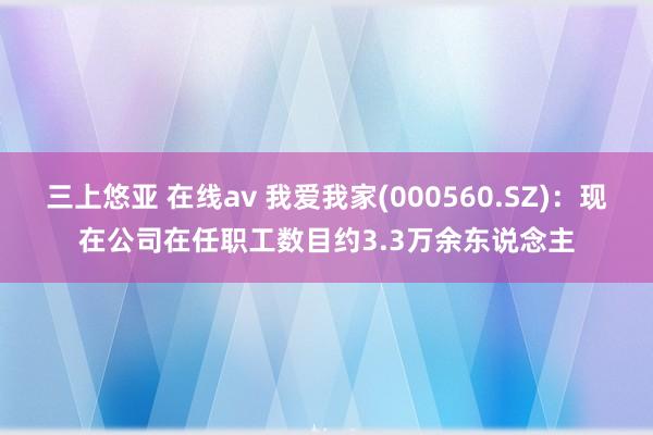 三上悠亚 在线av 我爱我家(000560.SZ)：现在公司在任职工数目约3.3万余东说念主