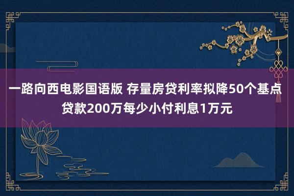 一路向西电影国语版 存量房贷利率拟降50个基点 贷款200万每少小付利息1万元
