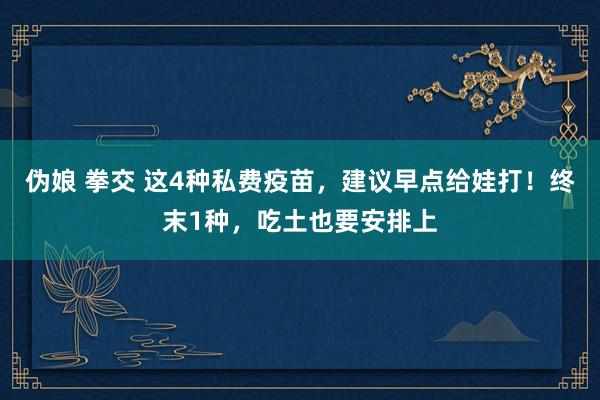 伪娘 拳交 这4种私费疫苗，建议早点给娃打！终末1种，吃土也要安排上