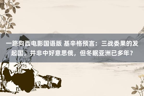一路向西电影国语版 基辛格预言：三战委果的发起国，并非中好意思俄，但冬眠亚洲已多年？