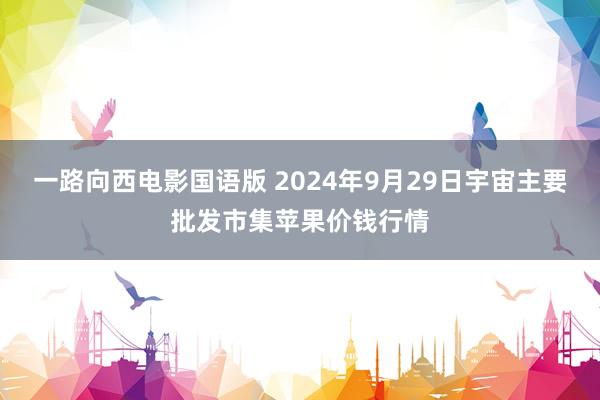 一路向西电影国语版 2024年9月29日宇宙主要批发市集苹果价钱行情