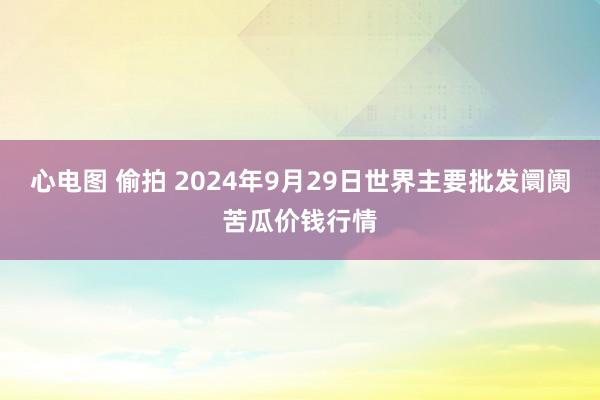 心电图 偷拍 2024年9月29日世界主要批发阛阓苦瓜价钱行情
