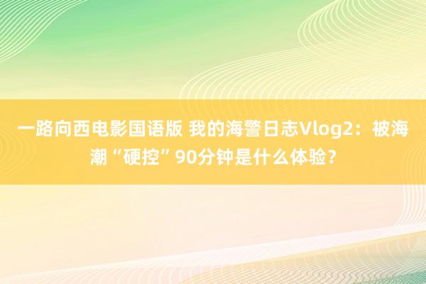 一路向西电影国语版 我的海警日志Vlog2：被海潮“硬控”90分钟是什么体验？