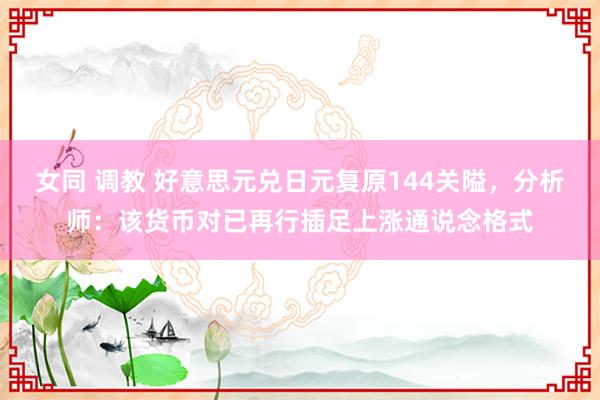 女同 调教 好意思元兑日元复原144关隘，分析师：该货币对已再行插足上涨通说念格式