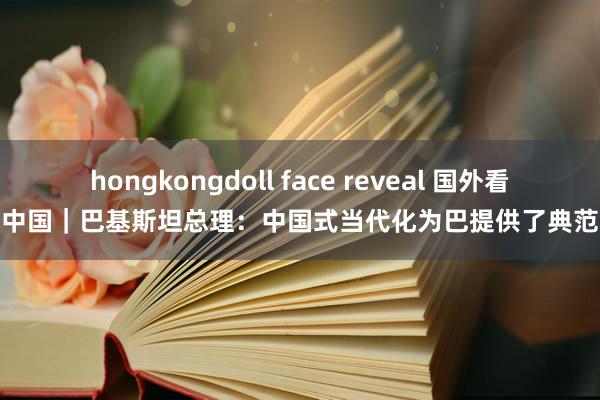 hongkongdoll face reveal 国外看中国｜巴基斯坦总理：中国式当代化为巴提供了典范