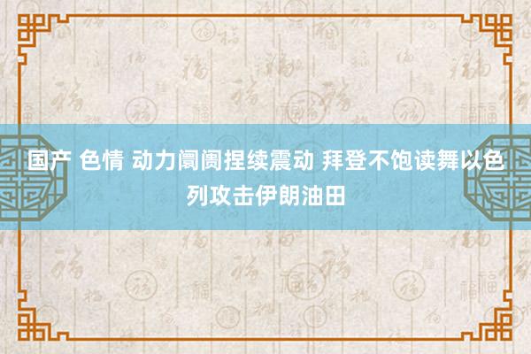 国产 色情 动力阛阓捏续震动 拜登不饱读舞以色列攻击伊朗油田