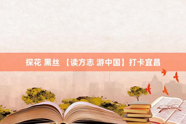 探花 黑丝 【读方志 游中国】打卡宜昌