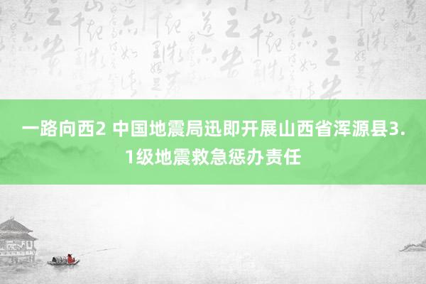 一路向西2 中国地震局迅即开展山西省浑源县3.1级地震救急惩办责任