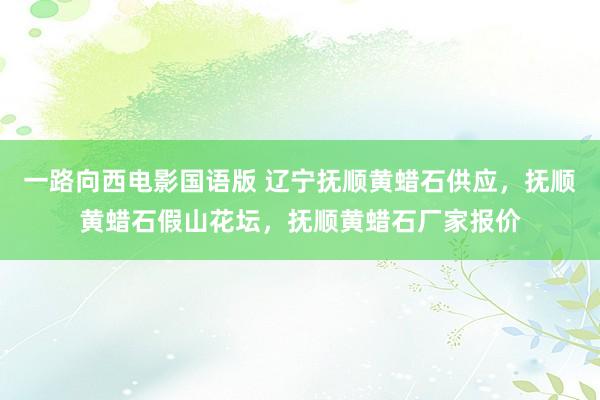 一路向西电影国语版 辽宁抚顺黄蜡石供应，抚顺黄蜡石假山花坛，抚顺黄蜡石厂家报价