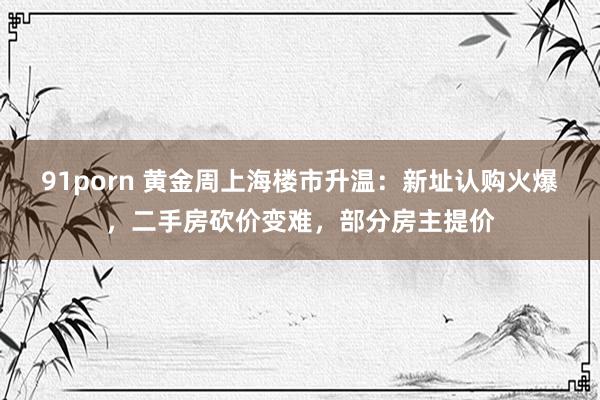 91porn 黄金周上海楼市升温：新址认购火爆，二手房砍价变难，部分房主提价