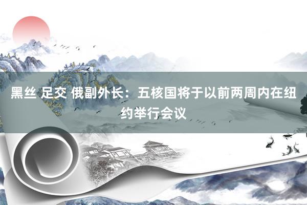 黑丝 足交 俄副外长：五核国将于以前两周内在纽约举行会议
