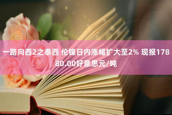 一路向西2之泰西 伦镍日内涨幅扩大至2% 现报17880.00好意思元/吨