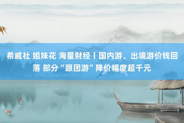 希威社 姐妹花 海量财经丨国内游、出境游价钱回落 部分“跟团游”降价幅度超千元