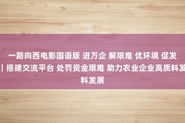 一路向西电影国语版 进万企 解艰难 优环境 促发展｜搭建交流平台 处罚资金艰难 助力农业企业高质料发展