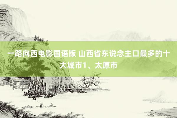 一路向西电影国语版 山西省东说念主口最多的十大城市1、太原市