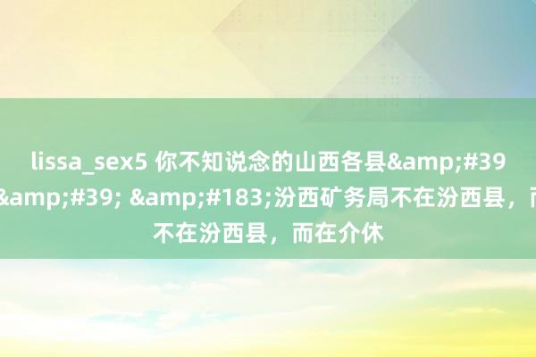 lissa_sex5 你不知说念的山西各县'冷常识' ·汾西矿务局不在汾西县,而在介休