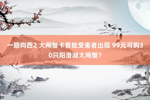 一路向西2 大闸蟹卡首批受害者出现 99元可购30只阳澄湖大闸蟹？