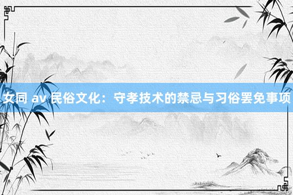 女同 av 民俗文化:守孝技术的禁忌与习俗罢免事项
