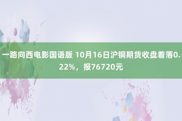 一路向西电影国语版 10月16日沪铜期货收盘着落0.22%，报76720元