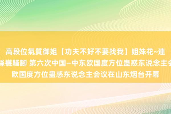 高段位氣質御姐【功夫不好不要找我】姐妹花~連體絲襪~大奶晃動~絲襪騷腳 第六次中国—中东欧国度方位蛊惑东说念主会议在山东烟台开幕