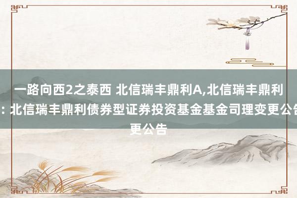 一路向西2之泰西 北信瑞丰鼎利A,北信瑞丰鼎利C: 北信瑞丰鼎利债券型证券投资基金基金司理变更公告