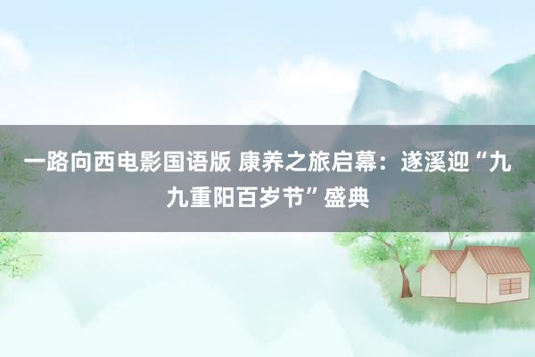 一路向西电影国语版 康养之旅启幕：遂溪迎“九九重阳百岁节”盛典