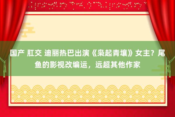 国产 肛交 迪丽热巴出演《枭起青壤》女主？尾鱼的影视改编运，远超其他作家