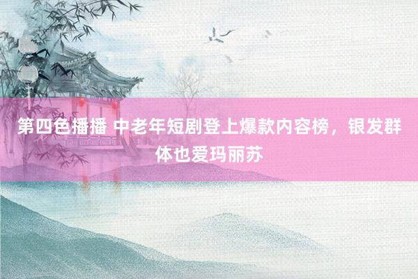 第四色播播 中老年短剧登上爆款内容榜，银发群体也爱玛丽苏