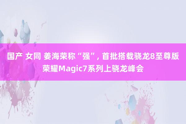 国产 女同 姜海荣称“强”， 首批搭载骁龙8至尊版荣耀Magic7系列上骁龙峰会