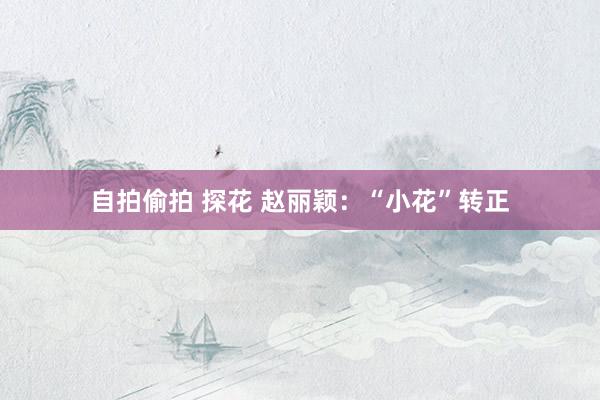 自拍偷拍 探花 赵丽颖：“小花”转正