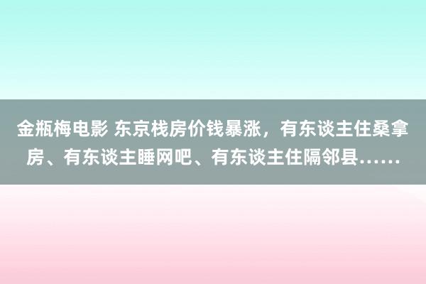 金瓶梅电影 东京栈房价钱暴涨，有东谈主住桑拿房、有东谈主睡网吧、有东谈主住隔邻县……