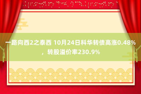 一路向西2之泰西 10月24日科华转债高涨0.48%，转股溢价率230.9%
