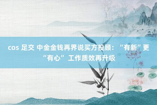 cos 足交 中金金钱再界说买方投顾：“有新”更“有心” 工作质效再升级