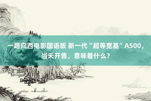 一路向西电影国语版 新一代“超等宽基”A500，当天开售，意味着什么？