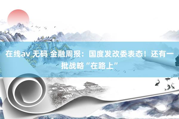 在线av 无码 金融周报：国度发改委表态！还有一批战略“在路上”