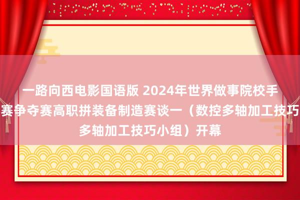 一路向西电影国语版 2024年世界做事院校手段大赛总决赛争夺赛高职拼装备制造赛谈一（数控多轴加工技巧小组）开幕