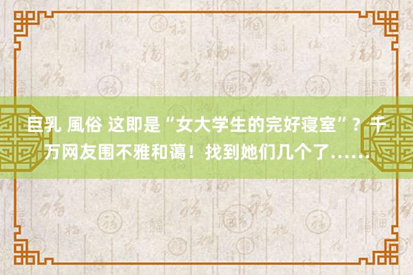 巨乳 風俗 这即是“女大学生的完好寝室”？千万网友围不雅和蔼！找到她们几个了……