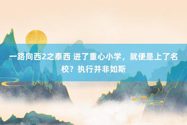 一路向西2之泰西 进了重心小学，就便是上了名校？执行并非如斯